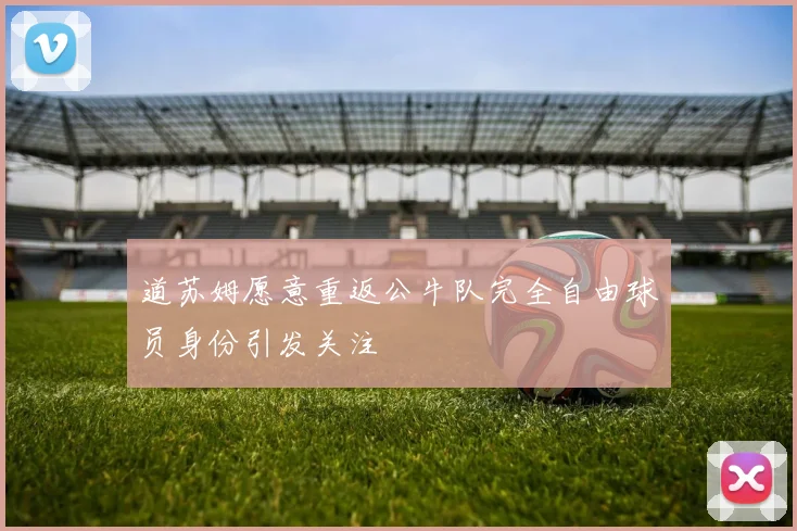 道苏姆愿意重返公牛队完全自由球员身份引发关注