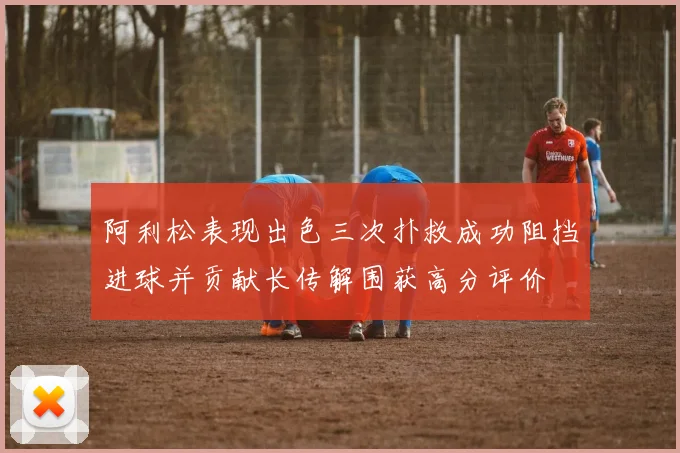阿利松表现出色三次扑救成功阻挡进球并贡献长传解围获高分评价
