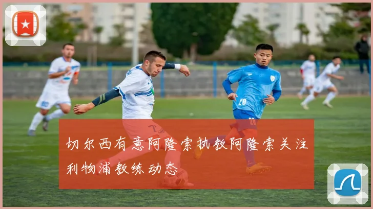 切尔西有意阿隆索执教阿隆索关注利物浦教练动态