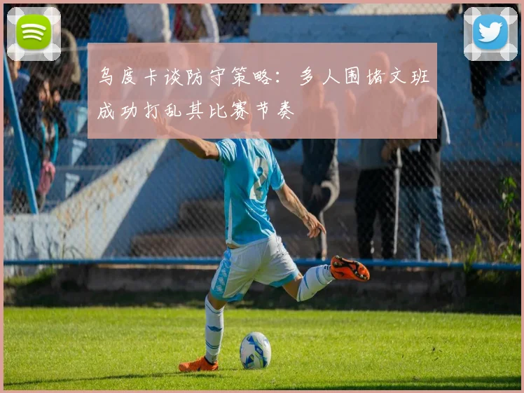 乌度卡谈防守策略：多人围堵文班成功打乱其比赛节奏
