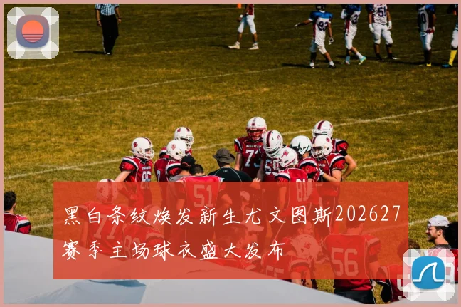 黑白条纹焕发新生尤文图斯202627赛季主场球衣盛大发布