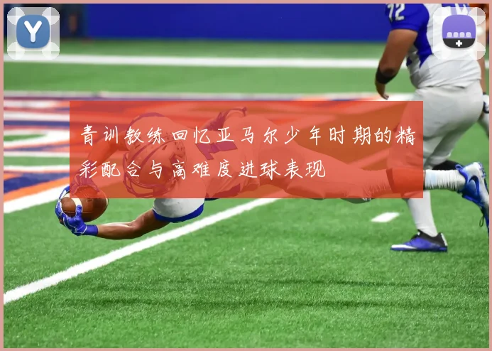 青训教练回忆亚马尔少年时期的精彩配合与高难度进球表现