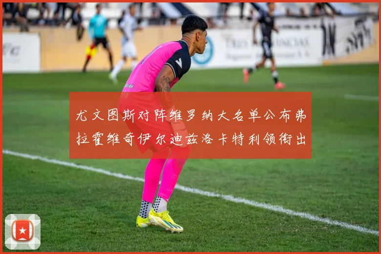 尤文图斯对阵维罗纳大名单公布弗拉霍维奇伊尔迪兹洛卡特利领衔出战