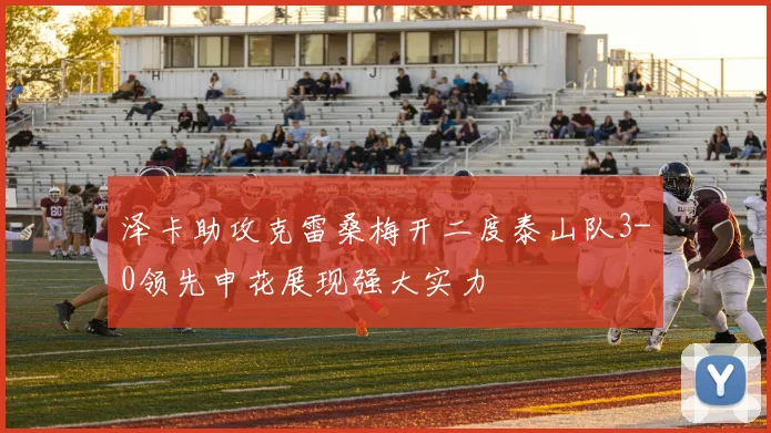 泽卡助攻克雷桑梅开二度泰山队3-0领先申花展现强大实力