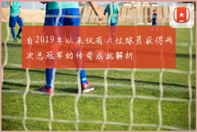 自2019年以来仅有六位球员获得两次总冠军的传奇成就解析