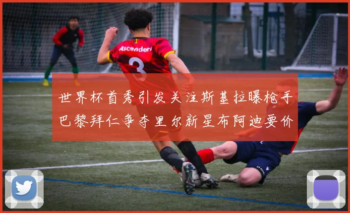 世界杯首秀引发关注斯基拉曝枪手巴黎拜仁争夺里尔新星布阿迪要价7000万欧
