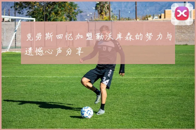 克劳斯回忆加盟勒沃库森的努力与遗憾心声分享