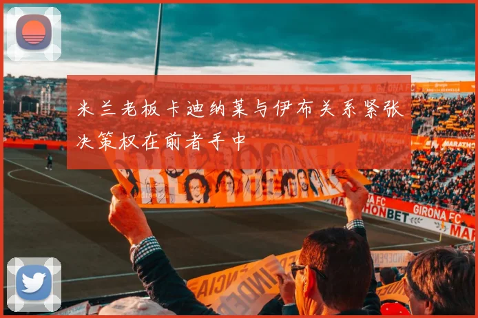 米兰老板卡迪纳莱与伊布关系紧张决策权在前者手中