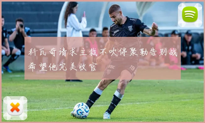 科瓦奇请求主裁不吹停聚勒告别战希望他完美收官