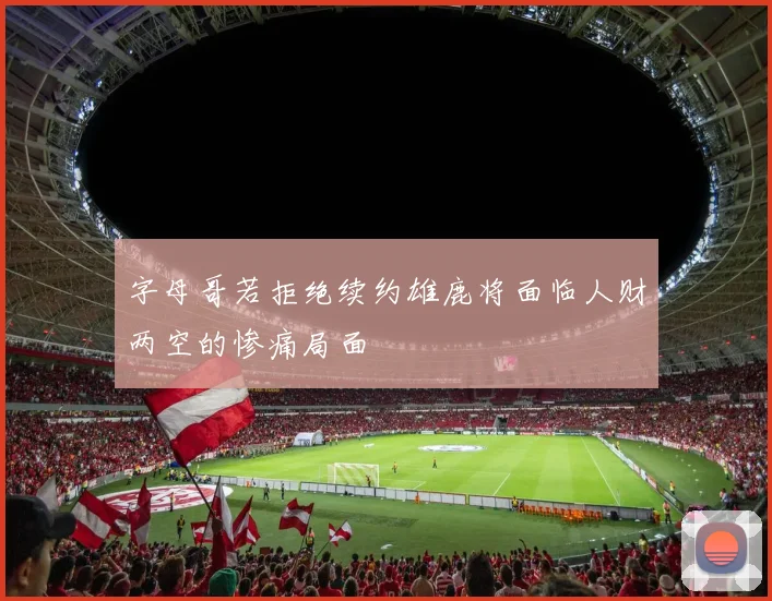 字母哥若拒绝续约雄鹿将面临人财两空的惨痛局面