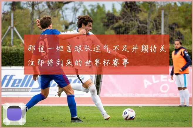 邵佳一坦言球队运气不足并期待关注即将到来的世界杯赛事