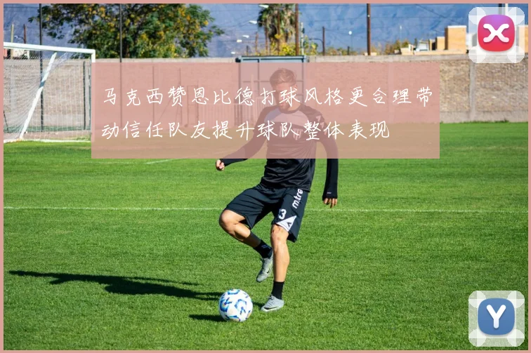 马克西赞恩比德打球风格更合理带动信任队友提升球队整体表现