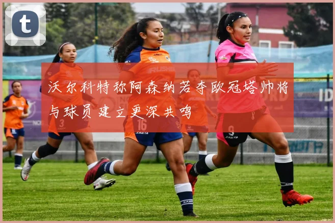 沃尔科特称阿森纳若夺欧冠塔帅将与球员建立更深共鸣