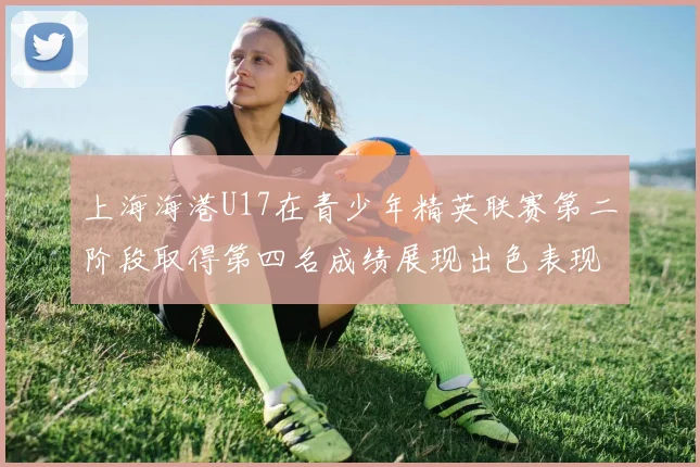 上海海港U17在青少年精英联赛第二阶段取得第四名成绩展现出色表现
