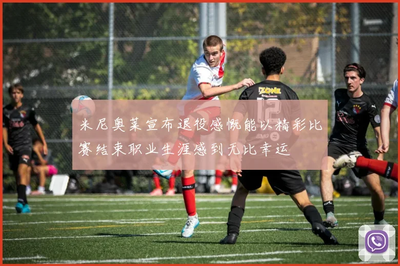 米尼奥莱宣布退役感慨能以精彩比赛结束职业生涯感到无比幸运