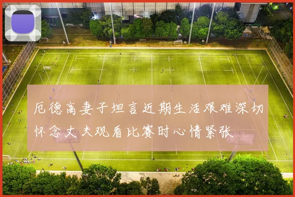 厄德高妻子坦言近期生活艰难深切怀念丈夫观看比赛时心情紧张