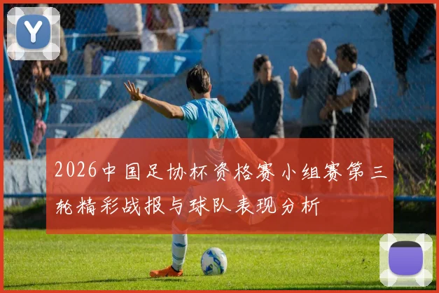 2026中国足协杯资格赛小组赛第三轮精彩战报与球队表现分析