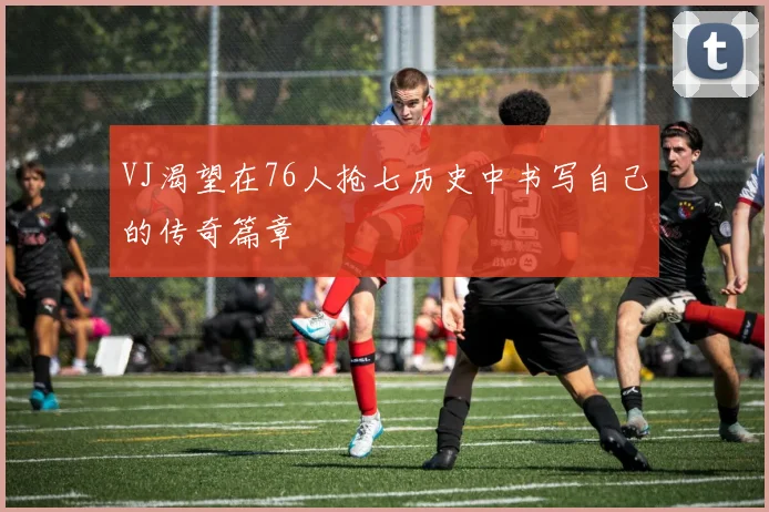 VJ渴望在76人抢七历史中书写自己的传奇篇章